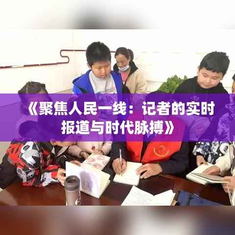 《聚焦人民一线:记者的实时报道与时代脉搏》