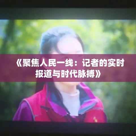 《聚焦人民一线:记者的实时报道与时代脉搏》