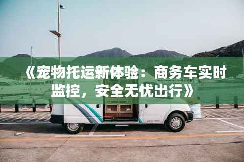《宠物托运新体验：商务车实时监控，安全无忧出行》