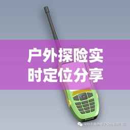 户外探险实时定位分享，轻松掌握亲友动态