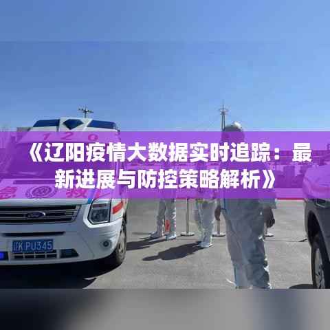 《辽阳疫情大数据实时追踪:最新进展与防控策略解析》