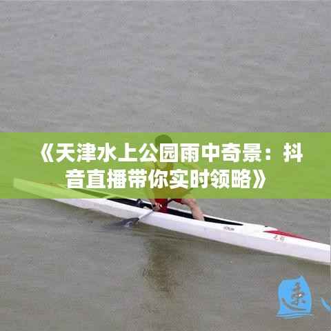 《天津水上公园雨中奇景：抖音直播带你实时领略》