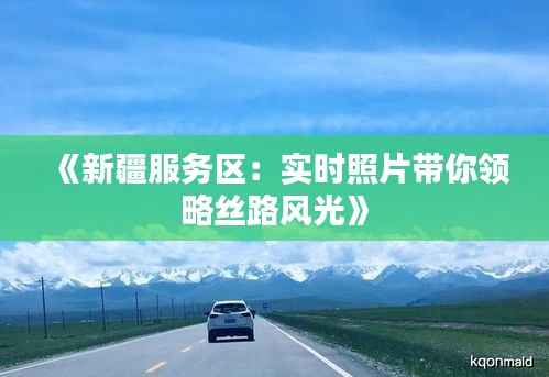 《新疆服务区：实时照片带你领略丝路风光》