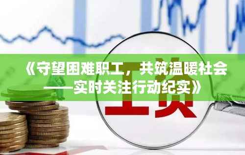 《守望困难职工，共筑温暖社会——实时关注行动纪实》