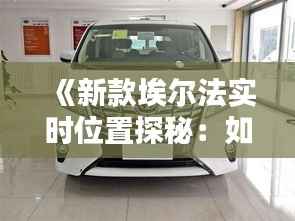 《新款埃尔法实时位置探秘:如何轻松查看车辆动向?》