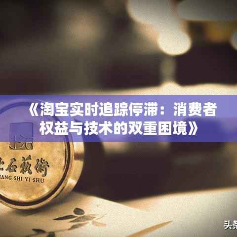 《淘宝实时追踪停滞：消费者权益与技术的双重困境》
