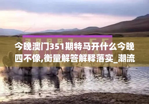今晚澳门351期特马开什么今晚四不像,衡量解答解释落实_潮流版8.962