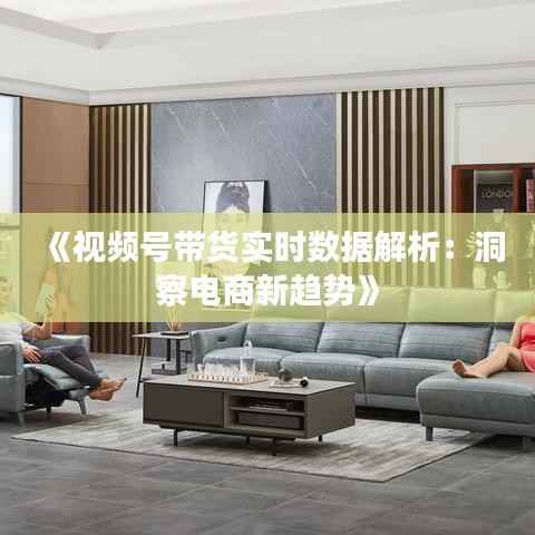 《视频号带货实时数据解析：洞察电商新趋势》