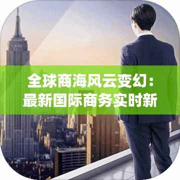 全球商海风云变幻：最新国际商务实时新闻盘点