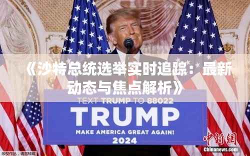 《沙特总统选举实时追踪：最新动态与焦点解析》