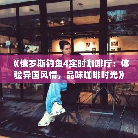 《俄罗斯钓鱼4实时咖啡厅：体验异国风情，品味咖啡时光》