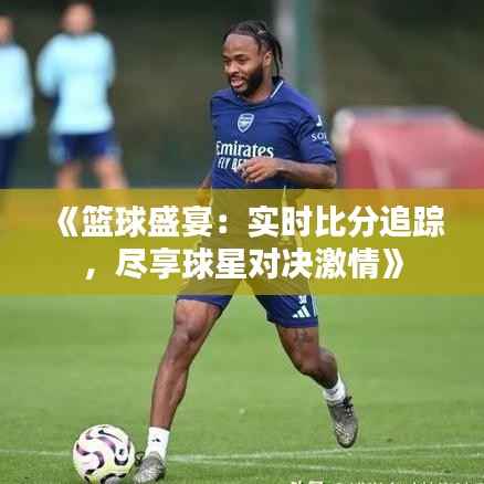 《篮球盛宴：实时比分追踪，尽享球星对决激情》