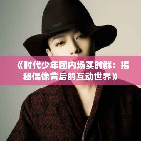 《时代少年团内场实时群：揭秘偶像背后的互动世界》