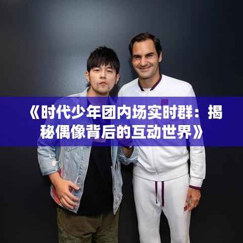 《时代少年团内场实时群:揭秘偶像背后的互动世界》