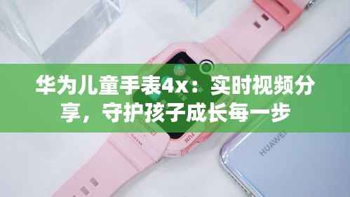 华为儿童手表4x：实时视频分享，守护孩子成长每一步