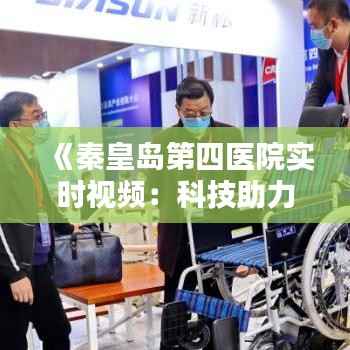 《秦皇岛第四医院实时视频：科技助力医疗，患者就医新体验》
