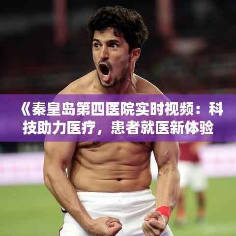 《秦皇岛第四医院实时视频:科技助力医疗,患者就医新体验》
