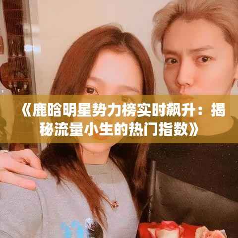 《鹿晗明星势力榜实时飙升：揭秘流量小生的热门指数》