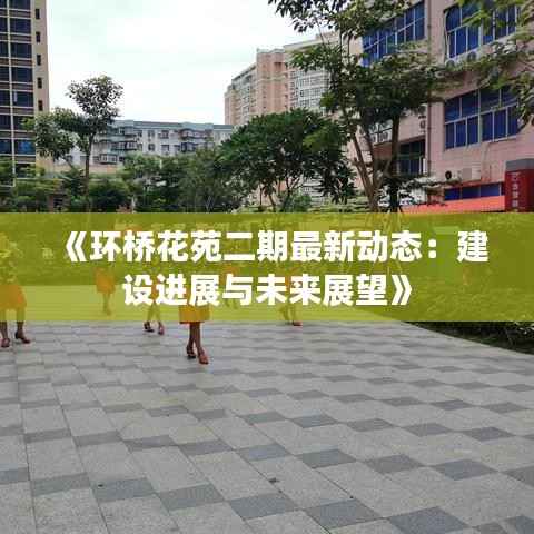 《环桥花苑二期最新动态：建设进展与未来展望》