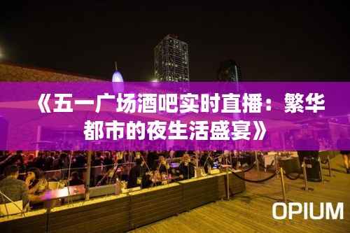 《五一广场酒吧实时直播:繁华都市的夜生活盛宴》
