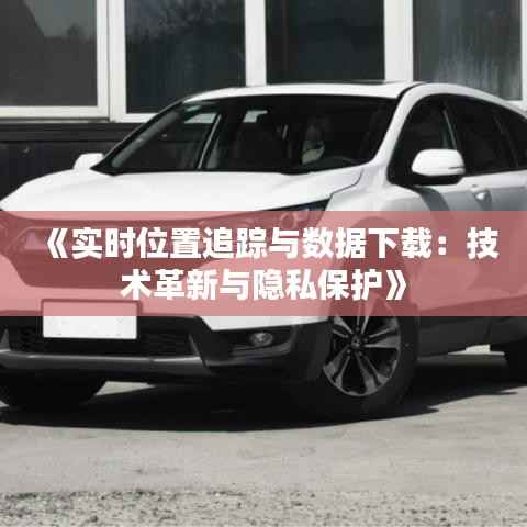 《实时位置追踪与数据下载：技术革新与隐私保护》