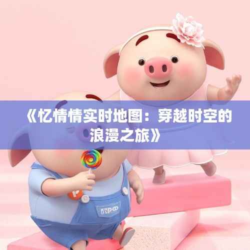 《忆情情实时地图：穿越时空的浪漫之旅》