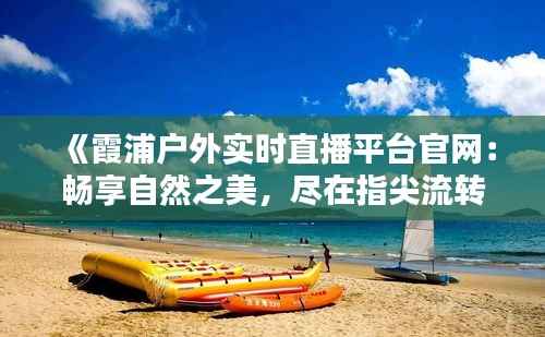 《霞浦户外实时直播平台官网:畅享自然之美,尽在指尖流转》