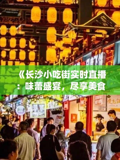 《长沙小吃街实时直播：味蕾盛宴，尽享美食风情》