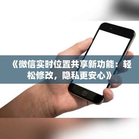 《微信实时位置共享新功能:轻松修改,隐私更安心》