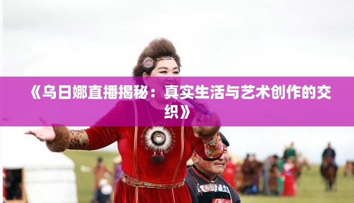 《乌日娜直播揭秘：真实生活与艺术创作的交织》
