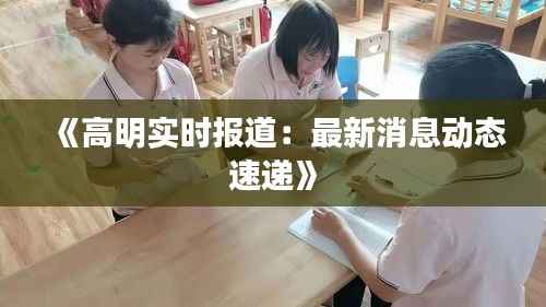 《高明实时报道：最新消息动态速递》