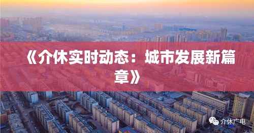 《介休实时动态：城市发展新篇章》