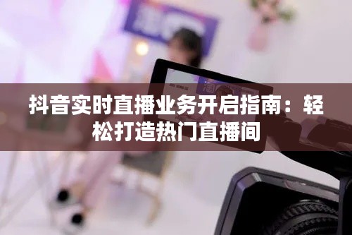 抖音实时直播业务开启指南：轻松打造热门直播间