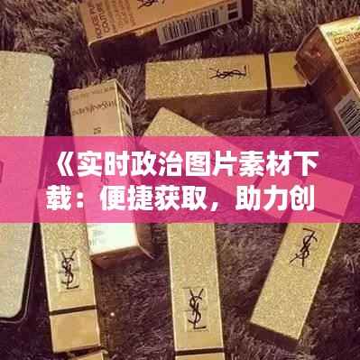 《实时政治图片素材下载：便捷获取，助力创作》