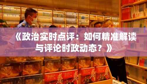 《政治实时点评：如何精准解读与评论时政动态？》