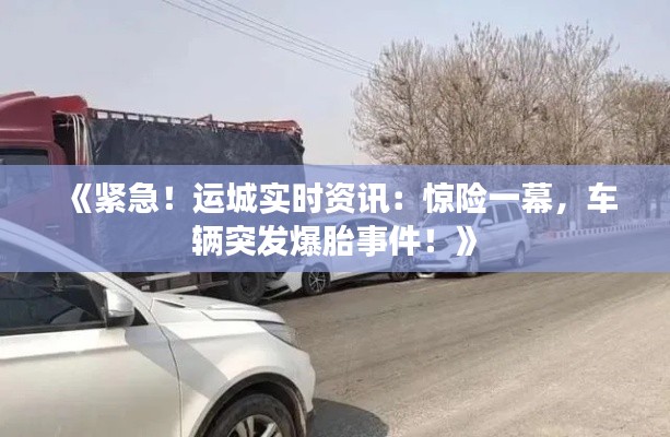 《紧急!运城实时资讯:惊险一幕,车辆突发爆胎事件!》