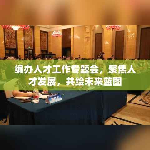编办人才工作专题会，聚焦人才发展，共绘未来蓝图