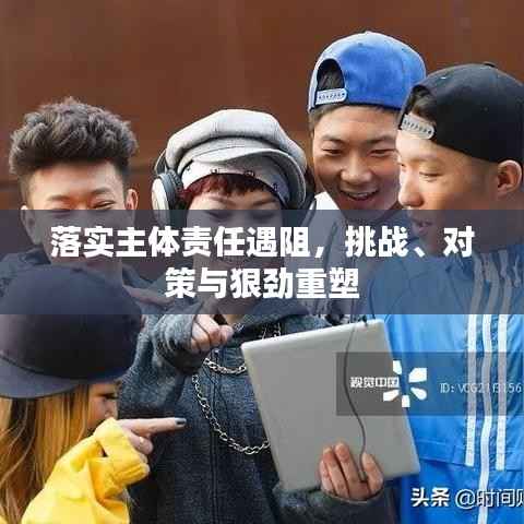 落实主体责任遇阻，挑战、对策与狠劲重塑