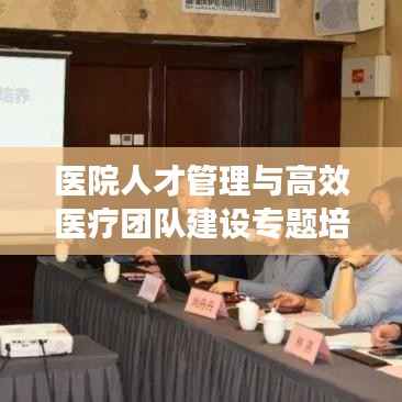 医院人才管理与高效医疗团队建设专题培训启动,打造卓越医疗团队的关键之道