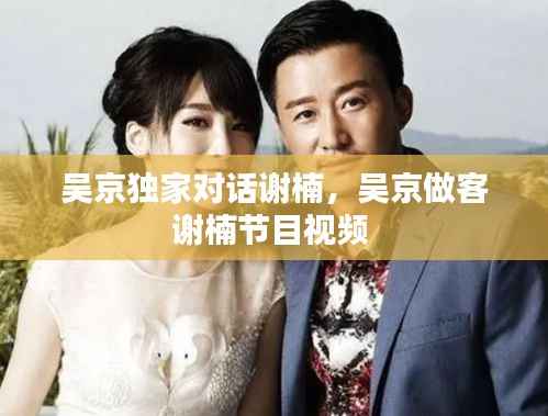 吴京独家对话谢楠，吴京做客谢楠节目视频 