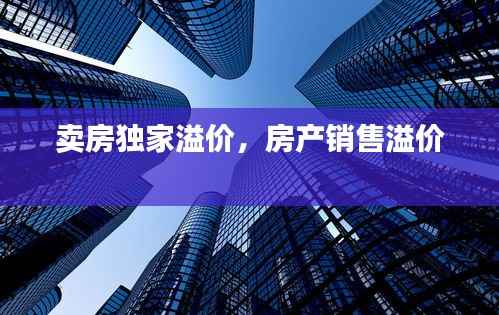 卖房独家溢价，房产销售溢价 