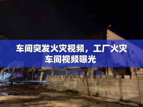 车间突发火灾视频,工厂火灾车间视频曝光