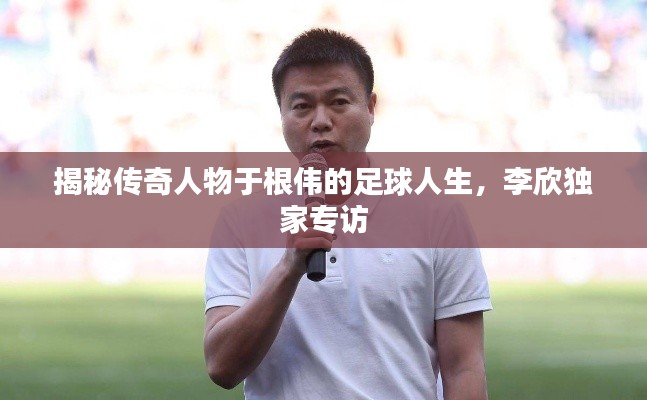 揭秘传奇人物于根伟的足球人生，李欣独家专访