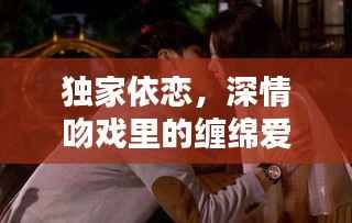 独家依恋，深情吻戏里的缠绵爱恋