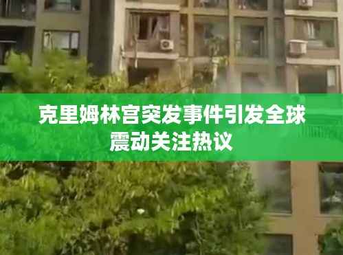 克里姆林宫突发事件引发全球震动关注热议
