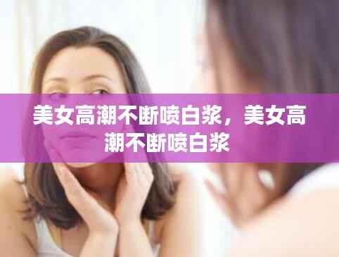 美女高潮不断喷白浆，美女高潮不断喷白浆 