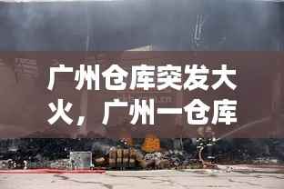 广州仓库突发大火,广州一仓库失火
