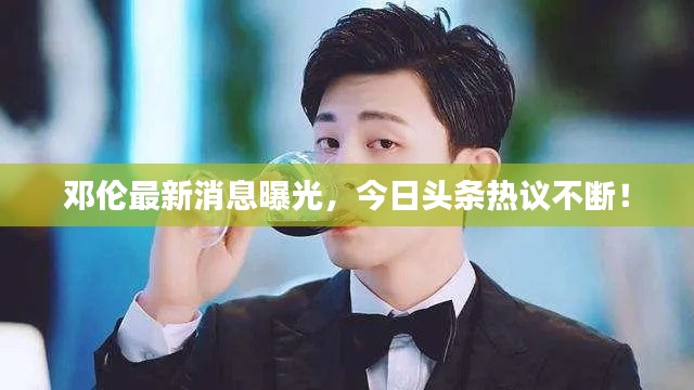 邓伦最新消息曝光，今日头条热议不断！