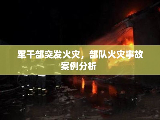 军干部突发火灾,部队火灾事故案例分析