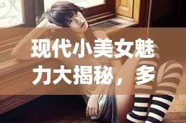 现代小美女魅力大揭秘，多元魅力的探索之旅